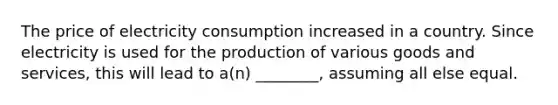 The price of electricity consumption increased in a country. Since electricity is used for the production of various goods and services, this will lead to a(n) ________, assuming all else equal.