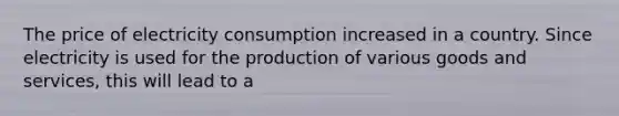 The price of electricity consumption increased in a country. Since electricity is used for the production of various goods and services, this will lead to a