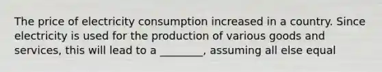 The price of electricity consumption increased in a country. Since electricity is used for the production of various goods and services, this will lead to a ________, assuming all else equal