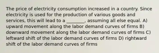 The price of electricity consumption increased in a country. Since electricity is used for the production of various goods and services, this will lead to a ________, assuming all else equal. A) upward movement along the labor demand curves of firms B) downward movement along the labor demand curves of firms C) leftward shift of the labor demand curves of firms D) rightward shift of the labor demand curves of firms