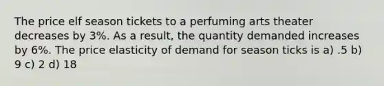 The price elf season tickets to a perfuming arts theater decreases by 3%. As a result, the quantity demanded increases by 6%. The price elasticity of demand for season ticks is a) .5 b) 9 c) 2 d) 18