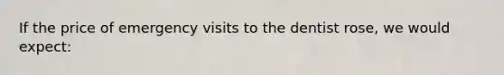 If the price of emergency visits to the dentist rose, we would expect: