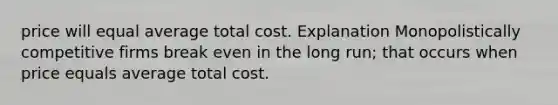 price will equal average total cost. Explanation Monopolistically competitive firms break even in the long run; that occurs when price equals average total cost.