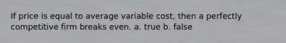 If price is equal to average variable cost, then a perfectly competitive firm breaks even. a. true b. false