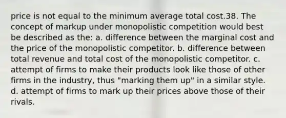 price is not equal to the minimum average total cost.38. The concept of markup under monopolistic competition would best be described as the: a. difference between the marginal cost and the price of the monopolistic competitor. b. difference between total revenue and total cost of the monopolistic competitor. c. attempt of firms to make their products look like those of other firms in the industry, thus "marking them up" in a similar style. d. attempt of firms to mark up their prices above those of their rivals.