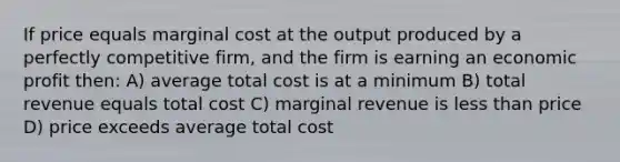 If price equals marginal cost at the output produced by a perfectly competitive firm, and the firm is earning an economic profit then: A) average total cost is at a minimum B) total revenue equals total cost C) marginal revenue is less than price D) price exceeds average total cost