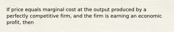 If price equals marginal cost at the output produced by a perfectly competitive firm, and the firm is earning an economic profit, then