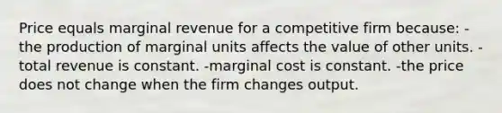 Price equals marginal revenue for a competitive firm because: -the production of marginal units affects the value of other units. -total revenue is constant. -marginal cost is constant. -the price does not change when the firm changes output.