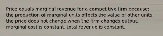 Price equals marginal revenue for a competitive firm because: the production of marginal units affects the value of other units. the price does not change when the firm changes output. marginal cost is constant. total revenue is constant.