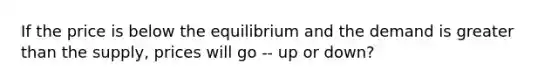 If the price is below the equilibrium and the demand is greater than the supply, prices will go -- up or down?