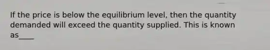 If the price is below the equilibrium level, then the quantity demanded will exceed the quantity supplied. This is known as____