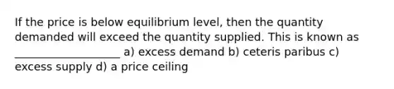 If the price is below equilibrium level, then the quantity demanded will exceed the quantity supplied. This is known as ___________________ a) excess demand b) ceteris paribus c) excess supply d) a price ceiling