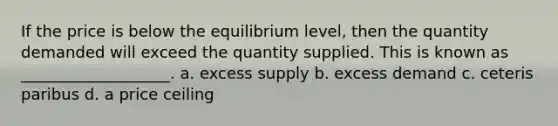 If the price is below the equilibrium level, then the quantity demanded will exceed the quantity supplied. This is known as ___________________. a. excess supply b. excess demand c. ceteris paribus d. a price ceiling