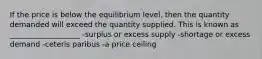 If the price is below the equilibrium level, then the quantity demanded will exceed the quantity supplied. This is known as ___________________ -surplus or excess supply -shortage or excess demand -ceteris paribus -a price ceiling