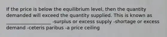 If the price is below the equilibrium level, then the quantity demanded will exceed the quantity supplied. This is known as ___________________ -surplus or excess supply -shortage or excess demand -ceteris paribus -a price ceiling