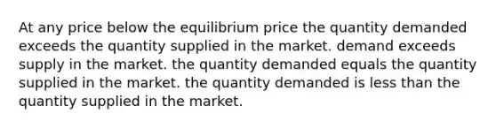 At any price below the equilibrium price the quantity demanded exceeds the quantity supplied in the market. demand exceeds supply in the market. the quantity demanded equals the quantity supplied in the market. the quantity demanded is less than the quantity supplied in the market.