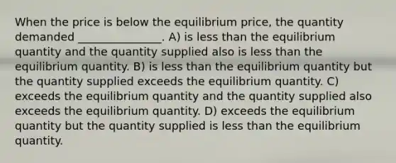 When the price is below the equilibrium price, the quantity demanded _______________. A) is less than the equilibrium quantity and the quantity supplied also is less than the equilibrium quantity. B) is less than the equilibrium quantity but the quantity supplied exceeds the equilibrium quantity. C) exceeds the equilibrium quantity and the quantity supplied also exceeds the equilibrium quantity. D) exceeds the equilibrium quantity but the quantity supplied is less than the equilibrium quantity.