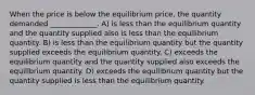 When the price is below the equilibrium price, the quantity demanded _____________. A) is less than the equilibrium quantity and the quantity supplied also is less than the equilibrium quantity. B) is less than the equilibrium quantity but the quantity supplied exceeds the equilibrium quantity. C) exceeds the equilibrium quantity and the quantity supplied also exceeds the equilibrium quantity. D) exceeds the equilibrium quantity but the quantity supplied is less than the equilibrium quantity.