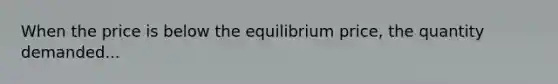 When the price is below the equilibrium price, the quantity demanded...