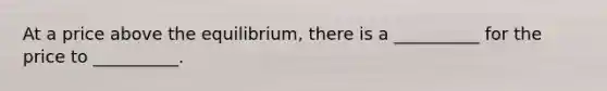 At a price above the equilibrium, there is a __________ for the price to __________.