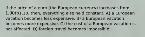 If the price of a euro (the European currency) increases from 1.00 to1.10, then, everything else held constant, A) a European vacation becomes less expensive. B) a European vacation becomes more expensive. C) the cost of a European vacation is not affected. D) foreign travel becomes impossible.