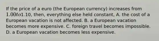 If the price of a euro​ (the European​ currency) increases from​ 1.00 to​1.10, then, everything else held​ constant, A. the cost of a European vacation is not affected. B. a European vacation becomes more expensive. C. foreign travel becomes impossible. D. a European vacation becomes less expensive.