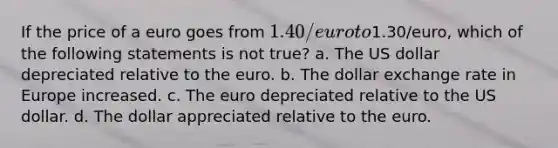 If the price of a euro goes from 1.40/euro to1.30/euro, which of the following statements is not true? a. The US dollar depreciated relative to the euro. b. The dollar exchange rate in Europe increased. c. The euro depreciated relative to the US dollar. d. The dollar appreciated relative to the euro.