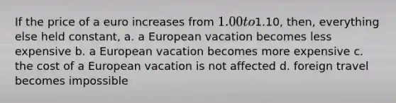 If the price of a euro increases from 1.00 to1.10, then, everything else held constant, a. a European vacation becomes less expensive b. a European vacation becomes more expensive c. the cost of a European vacation is not affected d. foreign travel becomes impossible