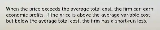 When the price exceeds the average total​ cost, the firm can earn economic profits. If the price is above the average variable cost but below the average total​ cost, the firm has a​ short-run loss.