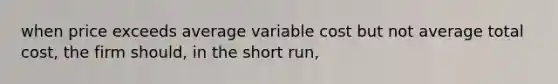 when price exceeds average variable cost but not average total cost, the firm should, in the short run,