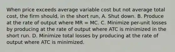 When price exceeds average variable cost but not average total cost, the firm should, in the short run, A. Shut down. B. Produce at the rate of output where MR = MC. C. Minimize per-unit losses by producing at the rate of output where ATC is minimized in the short run. D. Minimize total losses by producing at the rate of output where ATC is minimized.