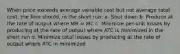 When price exceeds average variable cost but not average total cost, the firm should, in the short run: a. Shut down b. Produce at the rate of output where MR = MC c. Minimize per-unit losses by producing at the rate of output where ATC is minimized in the short run d. Minimize total losses by producing at the rate of output where ATC in minimized