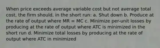 When price exceeds average variable cost but not average total cost, the firm should, in the short run: a. Shut down b. Produce at the rate of output where MR = MC c. Minimize per-unit losses by producing at the rate of output where ATC is minimized in the short run d. Minimize total losses by producing at the rate of output where ATC in minimized