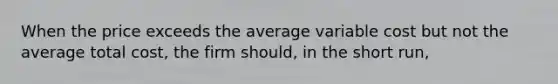 When the price exceeds the average variable cost but not the average total cost, the firm should, in the short run,