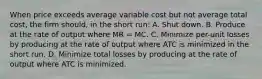 When price exceeds average variable cost but not average total cost, the firm should, in the short run: A. Shut down. B. Produce at the rate of output where MR = MC. C. Minimize per-unit losses by producing at the rate of output where ATC is minimized in the short run. D. Minimize total losses by producing at the rate of output where ATC is minimized.