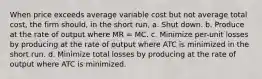 When price exceeds average variable cost but not average total cost, the firm should, in the short run, a. Shut down. b. Produce at the rate of output where MR = MC. c. Minimize per-unit losses by producing at the rate of output where ATC is minimized in the short run. d. Minimize total losses by producing at the rate of output where ATC is minimized.