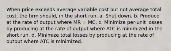 When price exceeds average variable cost but not average total cost, the firm should, in the short run, a. Shut down. b. Produce at the rate of output where MR = MC. c. Minimize per-unit losses by producing at the rate of output where ATC is minimized in the short run. d. Minimize total losses by producing at the rate of output where ATC is minimized.