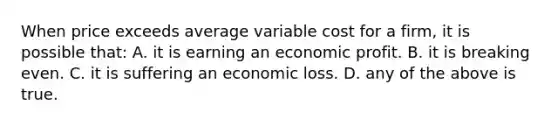 When price exceeds average variable cost for a firm, it is possible that: A. it is earning an economic profit. B. it is breaking even. C. it is suffering an economic loss. D. any of the above is true.