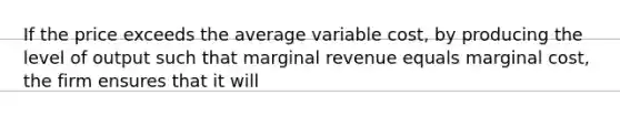 If the price exceeds the average variable cost, by producing the level of output such that marginal revenue equals marginal cost, the firm ensures that it will