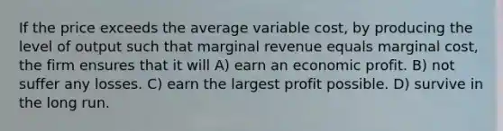 If the price exceeds the average variable cost, by producing the level of output such that marginal revenue equals marginal cost, the firm ensures that it will A) earn an economic profit. B) not suffer any losses. C) earn the largest profit possible. D) survive in the long run.