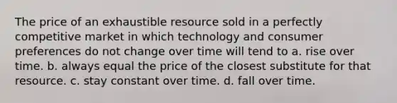 The price of an exhaustible resource sold in a perfectly competitive market in which technology and consumer preferences do not change over time will tend to a. rise over time. b. always equal the price of the closest substitute for that resource. c. stay constant over time. d. fall over time.