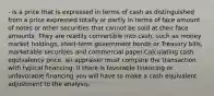 - is a price that is expressed in terms of cash as distinguished from a price expressed totally or partly in terms of face amount of notes or other securities that cannot be sold at their face amounts. They are readily convertible into cash, such as money market holdings, short-term government bonds or Treasury bills, marketable securities and commercial paper.Calculating cash equivalency price, an appraiser must compare the transaction with typical financing. If there is favorable financing or unfavorable financing you will have to make a cash equivalent adjustment to the analysis.