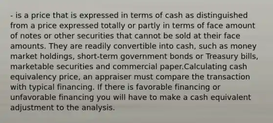 - is a price that is expressed in terms of cash as distinguished from a price expressed totally or partly in terms of face amount of notes or other securities that cannot be sold at their face amounts. They are readily convertible into cash, such as money market holdings, short-term government bonds or Treasury bills, marketable securities and commercial paper.Calculating cash equivalency price, an appraiser must compare the transaction with typical financing. If there is favorable financing or unfavorable financing you will have to make a cash equivalent adjustment to the analysis.