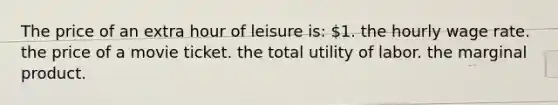 The price of an extra hour of leisure is: 1. the hourly wage rate. the price of a movie ticket. the total utility of labor. the marginal product.