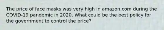 The price of face masks was very high in amazon.com during the COVID-19 pandemic in 2020. What could be the best policy for the government to control the price?