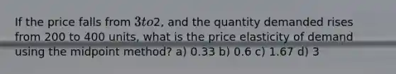 If the price falls from 3 to2, and the quantity demanded rises from 200 to 400 units, what is the price elasticity of demand using the midpoint method? a) 0.33 b) 0.6 c) 1.67 d) 3