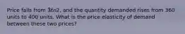 Price falls from 3 to2, and the quantity demanded rises from 360 units to 400 units. What is the price elasticity of demand between these two prices?