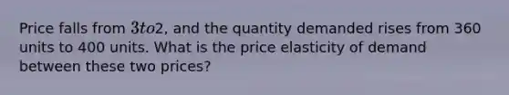 Price falls from 3 to2, and the quantity demanded rises from 360 units to 400 units. What is the price elasticity of demand between these two prices?