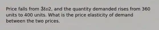 Price falls from 3 to2, and the quantity demanded rises from 360 units to 400 units. What is the price elasticity of demand between the two prices.