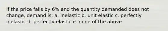 If the price falls by 6% and the quantity demanded does not change, demand is: a. inelastic b. unit elastic c. perfectly inelastic d. perfectly elastic e. none of the above